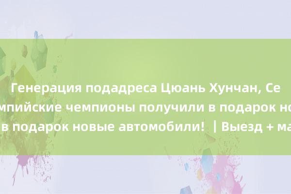 Генерация подадреса Цюань Хунчан, Се Сию и другие олимпийские чемпионы получили в подарок новые автомобили! ｜Выезд + материалы