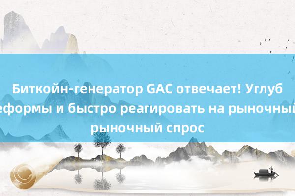 Биткойн-генератор GAC отвечает! Углублять реформы и быстро реагировать на рыночный спрос